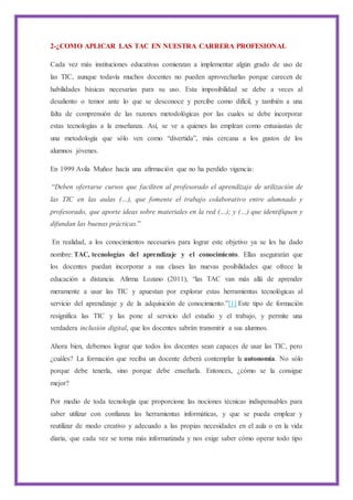 2-¿COMO APLICAR LAS TAC EN NUESTRA CARRERA PROFESIONAL
Cada vez más instituciones educativas comienzan a implementar algún grado de uso de
las TIC, aunque todavía muchos docentes no pueden aprovecharlas porque carecen de
habilidades básicas necesarias para su uso. Esta imposibilidad se debe a veces al
desaliento o temor ante lo que se desconoce y percibe como difícil, y también a una
falta de comprensión de las razones metodológicas por las cuales se debe incorporar
estas tecnologías a la enseñanza. Así, se ve a quienes las emplean como entusiastas de
una metodología que sólo ven como “divertida”, más cercana a los gustos de los
alumnos jóvenes.
En 1999 Avila Muñoz hacía una afirmación que no ha perdido vigencia:
“Deben ofertarse cursos que faciliten al profesorado el aprendizaje de utilización de
las TIC en las aulas (…), que fomente el trabajo colaborativo entre alumnado y
profesorado, que aporte ideas sobre materiales en la red (…); y (…) que identifiquen y
difundan las buenas prácticas.”
En realidad, a los conocimientos necesarios para lograr este objetivo ya se les ha dado
nombre: TAC, tecnologías del aprendizaje y el conocimiento. Ellas asegurarán que
los docentes puedan incorporar a sus clases las nuevas posibilidades que ofrece la
educación a distancia. Afirma Lozano (2011), “las TAC van más allá de aprender
meramente a usar las TIC y apuestan por explorar estas herramientas tecnológicas al
servicio del aprendizaje y de la adquisición de conocimiento.”[1] Este tipo de formación
resignifica las TIC y las pone al servicio del estudio y el trabajo, y permite una
verdadera inclusión digital, que los docentes sabrán transmitir a sus alumnos.
Ahora bien, debemos lograr que todos los docentes sean capaces de usar las TIC, pero
¿cuáles? La formación que reciba un docente deberá contemplar la autonomía. No sólo
porque debe tenerla, sino porque debe enseñarla. Entonces, ¿cómo se la consigue
mejor?
Por medio de toda tecnología que proporcione las nociones técnicas indispensables para
saber utilizar con confianza las herramientas informáticas, y que se pueda emplear y
reutilizar de modo creativo y adecuado a las propias necesidades en el aula o en la vida
diaria, que cada vez se torna más informatizada y nos exige saber cómo operar todo tipo
 