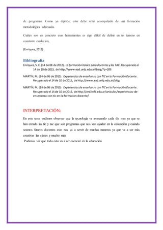de programas. Como ya dijimos, esto debe venir acompañado de una formación
metodológica adecuada.
Cuáles son en concreto esas herramientas es algo difícil de definir en un terreno en
constante evolución,
(Enríquez,2012)
Bibliografía
Enríquez,S. C.(14 de 08 de 2012). La formación básica para docentesy las TAC.Recuperadoel
14 de 10 de 2015, de http://www.ead.unlp.edu.ar/blog/?p=209
MARTÍN,M. (14 de 06 de 2015). Experienciasde enseñanza con TICen la Formación Docente.
Recuperadoel 14 de 10 de 2015, de http://www.ead.unlp.edu.ar/blog
MARTÍN,M. (14 de 06 de 2015). Experienciasde enseñanza con TICen la Formación Docente.
Recuperadoel 14 de 10 de 2015, de http://red.infd.edu.ar/articulos/experiencias-de-
ensenanza-con-tic-en-la-formacion-docente/
INTERPRETACIÓN:
En este tema pudimos observar que la tecnología va avanzando cada día mas ya que se
han creado las tic y tac que son programas que nos van ayudar en la educación y cuando
seamos futuros docentes esto nos va a servir de muchas maneras ya que va a ser más
creativas las clases y mucho más
Pudimos ver que todo esto va a ser esencial en la educación
 