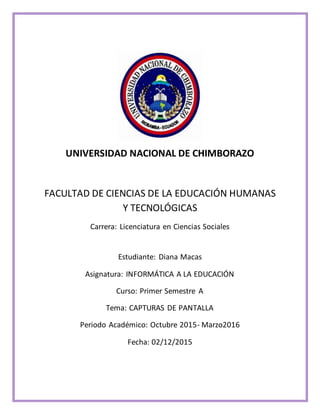 UNIVERSIDAD NACIONAL DE CHIMBORAZO
FACULTAD DE CIENCIAS DE LA EDUCACIÓN HUMANAS
Y TECNOLÓGICAS
Carrera: Licenciatura en Ciencias Sociales
Estudiante: Diana Macas
Asignatura: INFORMÁTICA A LA EDUCACIÓN
Curso: Primer Semestre A
Tema: CAPTURAS DE PANTALLA
Periodo Académico: Octubre 2015- Marzo2016
Fecha: 02/12/2015
 