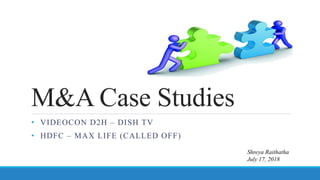 M&A Case Studies
• VIDEOCON D2H – DISH TV
• HDFC – MAX LIFE (CALLED OFF)
Shreya Raithatha
July 17, 2018
 