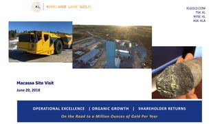 KLGOLD.COM
TSX: KL
NYSE: KL
ASX: KLA
OPERATIONAL EXCELLENCE | ORGANIC GROWTH | SHAREHOLDER RETURNS
On the Road to a Million Ounces of Gold Per Year
Macassa Site Visit
June 20, 2018
 