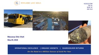 KLGOLD.COM
TSX: KL
NYSE: KL
ASX: KLA
OPERATIONAL EXCELLENCE | ORGANIC GROWTH | SHAREHOLDER RETURNS
On the Road to a Million Ounces of Gold Per Year
Macassa Site Visit
May 29, 2018
 