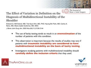 • The use of laxity testing tends to result in an overestimation of the
number of patients with this condition.
• This observation is important because the results of studies may vary if
patients with traumatic instability are considered to have
multidirectional instability on the basis of laxity testing.
• Investigators studying patients with multidirectional instability should
carefully deﬁne the inclusion criteria that they used.
 