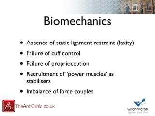 Biomechanics
• Absence of static ligament restraint (laxity)
• Failure of cuff control
• Failure of proprioception
• Recruitment of “power muscles’ as
stabilisers
• Imbalance of force couples
 