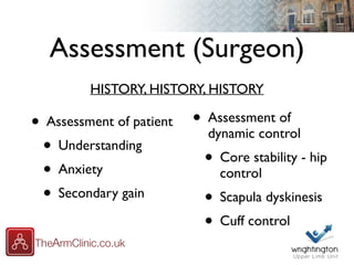 Assessment (Surgeon)
• Assessment of patient
• Understanding
• Anxiety
• Secondary gain
• Assessment of
dynamic control
• Core stability - hip
control
• Scapula dyskinesis
• Cuff control
HISTORY, HISTORY, HISTORY
 