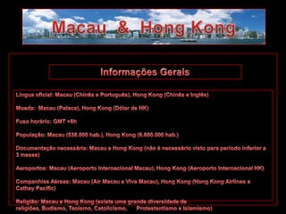 Macau  &  Hong Kong Informações Gerais Língua oficial: Macau (Chinês e Português), Hong Kong (Chinês e Inglês) Moeda:  Macau (Pataca), Hong Kong (Dólar de HK) Fuso horário: GMT +8h População: Macau (538.000 hab.), Hong Kong (6.800.000 hab.) Documentação necessária: Macau e Hong Kong (não é necessário visto para período inferior a 3 meses) Aeroportos: Macau (Aeroporto Internacional Macau), Hong Kong (Aeroporto Internacional HK) Companhias Aéreas: Macau (Air Macau e Viva Macau), Hong Kong (Hong Kong Airlines e  Cathay Pacific) Religião: Macau e Hong Kong (existe uma grande diversidade de religiões, Budismo, Taoísmo, Catolicismo,      Protestantismo e Islamismo) 