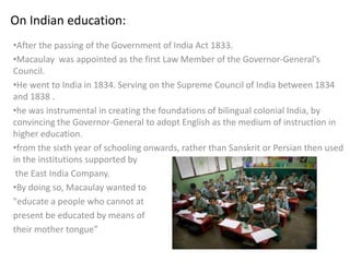 On Indian education:
•After the passing of the Government of India Act 1833.
•Macaulay was appointed as the first Law Member of the Governor-General's
Council.
•He went to India in 1834. Serving on the Supreme Council of India between 1834
and 1838 .
•he was instrumental in creating the foundations of bilingual colonial India, by
convincing the Governor-General to adopt English as the medium of instruction in
higher education.
•from the sixth year of schooling onwards, rather than Sanskrit or Persian then used
in the institutions supported by
 the East India Company.
•By doing so, Macaulay wanted to
"educate a people who cannot at
present be educated by means of
their mother tongue”
 