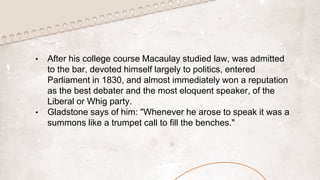 • After his college course Macaulay studied law, was admitted
to the bar, devoted himself largely to politics, entered
Parliament in 1830, and almost immediately won a reputation
as the best debater and the most eloquent speaker, of the
Liberal or Whig party.
• Gladstone says of him: "Whenever he arose to speak it was a
summons like a trumpet call to fill the benches."
 
