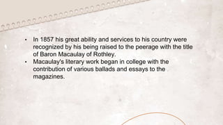• In 1857 his great ability and services to his country were
recognized by his being raised to the peerage with the title
of Baron Macaulay of Rothley.
• Macaulay's literary work began in college with the
contribution of various ballads and essays to the
magazines.
 