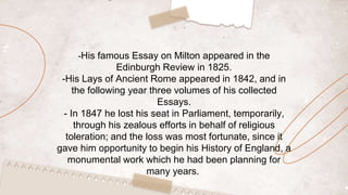 -His famous Essay on Milton appeared in the
Edinburgh Review in 1825.
-His Lays of Ancient Rome appeared in 1842, and in
the following year three volumes of his collected
Essays.
- In 1847 he lost his seat in Parliament, temporarily,
through his zealous efforts in behalf of religious
toleration; and the loss was most fortunate, since it
gave him opportunity to begin his History of England, a
monumental work which he had been planning for
many years.
 
