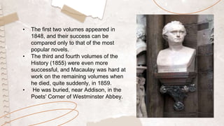 • The first two volumes appeared in
1848, and their success can be
compared only to that of the most
popular novels.
• The third and fourth volumes of the
History (1855) were even more
successful, and Macaulay was hard at
work on the remaining volumes when
he died, quite suddenly, in 1859.
• He was buried, near Addison, in the
Poets' Corner of Westminster Abbey.
 