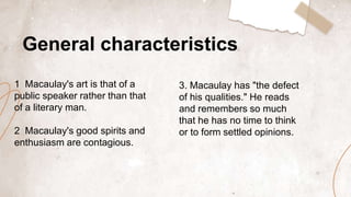 General characteristics
1 Macaulay's art is that of a
public speaker rather than that
of a literary man.
2 Macaulay's good spirits and
enthusiasm are contagious.
3. Macaulay has "the defect
of his qualities." He reads
and remembers so much
that he has no time to think
or to form settled opinions.
 