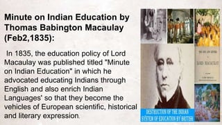 Minute on Indian Education by
Thomas Babington Macaulay
(Feb2,1835):
In 1835, the education policy of Lord
Macaulay was published titled "Minute
on Indian Education" in which he
advocated educating Indians through
English and also enrich Indian
Languages' so that they become the
vehicles of European scientific, historical
and literary expression.
 