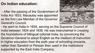 On Indian education:
- After the passing of the Government of
India Act 1833, Macaulay was appointed
as the first Law Member of the Governor
General's Council.
- He went to India in 1834, serving on the Supreme Council of
India between 1834 and 1838. He was instrumental in creating
the foundations of bilingual colonial India, by convincing the
Governor-General to adopt English as the medium of instruction
in higher education from the sixth year of schooling onwards,
rather than Sanskrit or Persian then used in the institutions
supported by the East India Company.
 