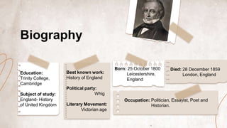 Education:
Trinity College,
Cambridge
Subject of study:
England- History
of United Kingdom
Best known work:
History of England
Political party:
Whig
Literary Movement:
Victorian age
Born: 25 October 1800
Leicestershire,
England
Occupation: Politician, Essayist, Poet and
Historian.
Died: 28 December 1859
London, England
Biography
 