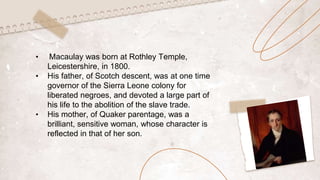 • Macaulay was born at Rothley Temple,
Leicestershire, in 1800.
• His father, of Scotch descent, was at one time
governor of the Sierra Leone colony for
liberated negroes, and devoted a large part of
his life to the abolition of the slave trade.
• His mother, of Quaker parentage, was a
brilliant, sensitive woman, whose character is
reflected in that of her son.
 