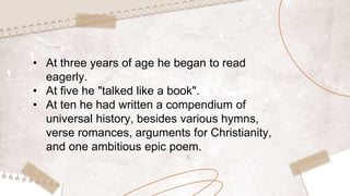 • At three years of age he began to read
eagerly.
• At five he "talked like a book".
• At ten he had written a compendium of
universal history, besides various hymns,
verse romances, arguments for Christianity,
and one ambitious epic poem.
 
