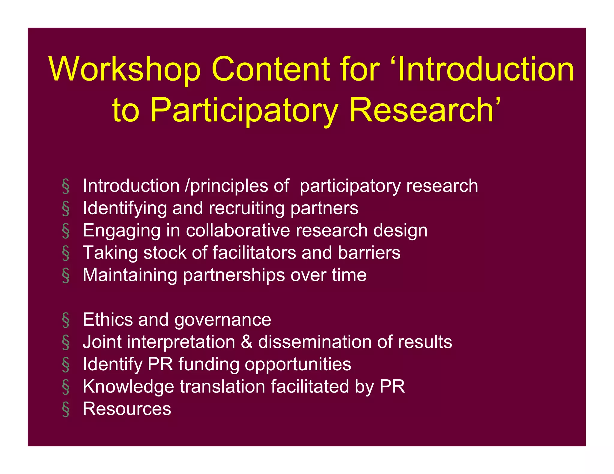 Workshop Content for ‘Introduction
to Participatory Research’
§ Introduction /principles of participatory research
§ Identifying and recruiting partners
§ Engaging in collaborative research design
§ Taking stock of facilitators and barriers
§ Maintaining partnerships over time
§ Ethics and governance
§ Joint interpretation & dissemination of results
§ Identify PR funding opportunities
§ Knowledge translation facilitated by PR
§ Resources
 