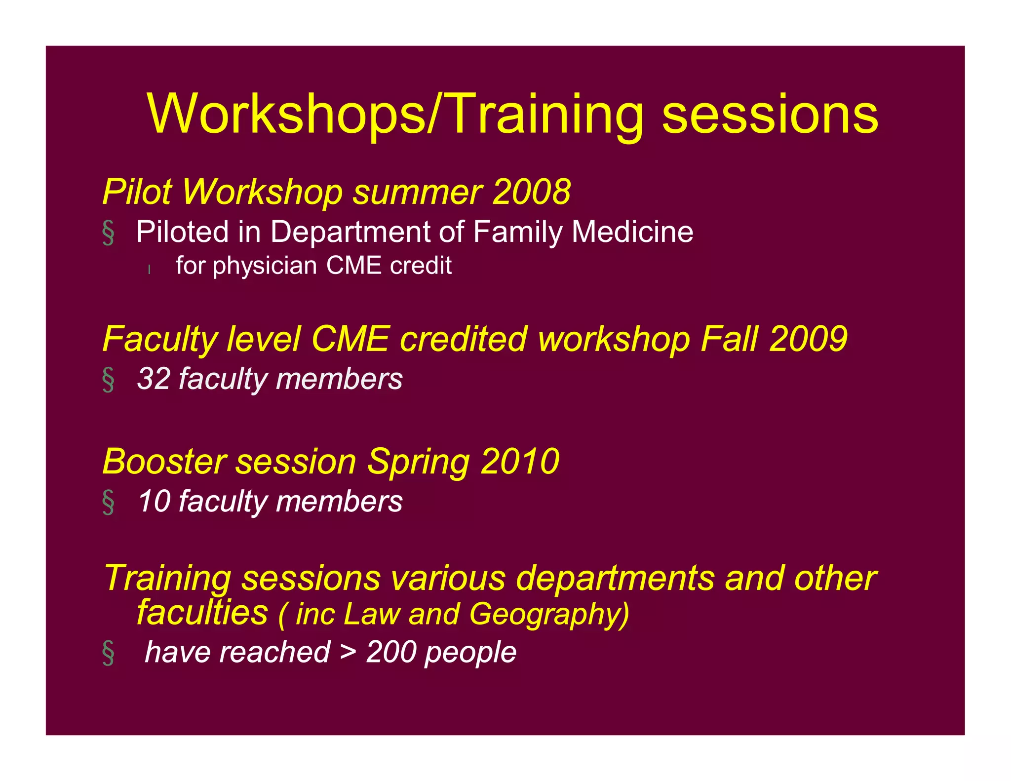 Workshops/Training sessions
Pilot Workshop summer 2008
§ Piloted in Department of Family Medicine
l for physician CME credit
Faculty level CME credited workshop Fall 2009
§ 32 faculty members
Booster session Spring 2010
§ 10 faculty members
Training sessions various departments and other
faculties ( inc Law and Geography)
§ have reached > 200 people
 