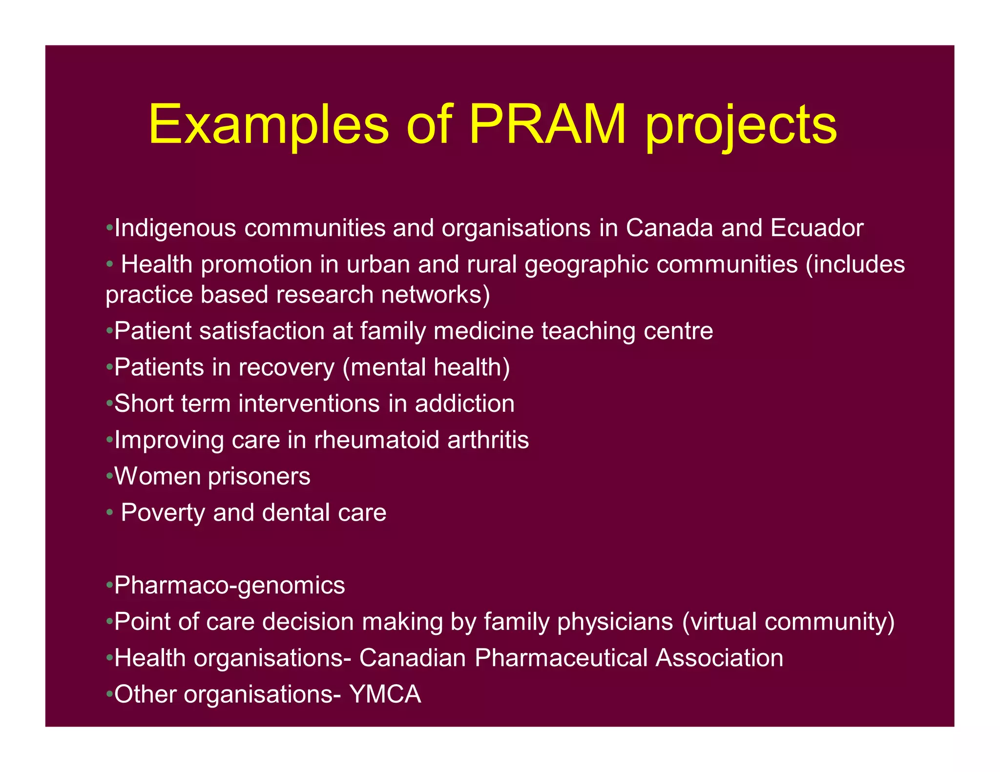 Examples of PRAM projects
•Indigenous communities and organisations in Canada and Ecuador
• Health promotion in urban and rural geographic communities (includes
practice based research networks)
•Patient satisfaction at family medicine teaching centre
•Patients in recovery (mental health)
•Short term interventions in addiction
•Improving care in rheumatoid arthritis
•Women prisoners
• Poverty and dental care
•Pharmaco-genomics
•Point of care decision making by family physicians (virtual community)
•Health organisations- Canadian Pharmaceutical Association
•Other organisations- YMCA
 