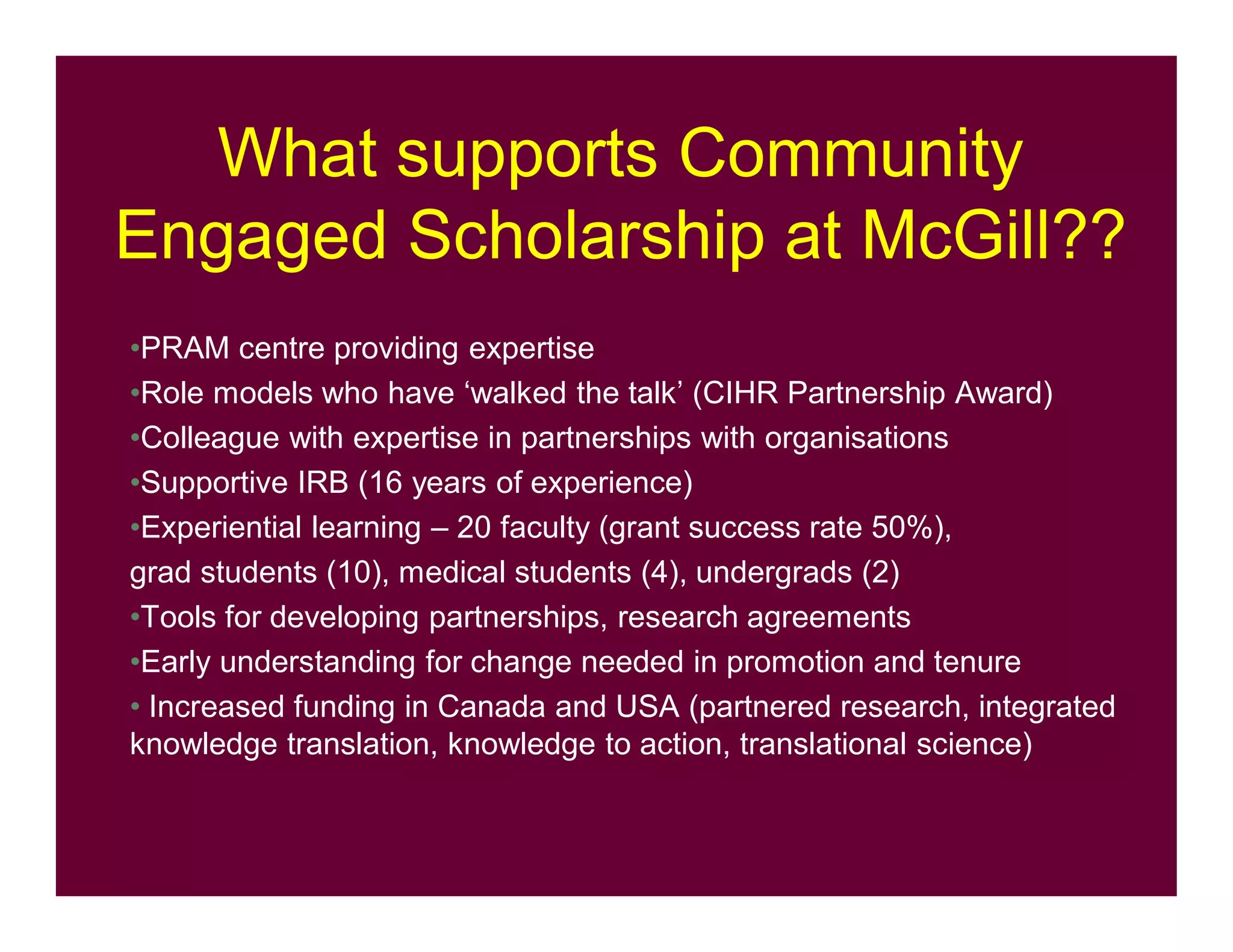 What supports Community
Engaged Scholarship at McGill??
•PRAM centre providing expertise
•Role models who have ‘walked the talk’ (CIHR Partnership Award)
•Colleague with expertise in partnerships with organisations
•Supportive IRB (16 years of experience)
•Experiential learning – 20 faculty (grant success rate 50%),
grad students (10), medical students (4), undergrads (2)
•Tools for developing partnerships, research agreements
•Early understanding for change needed in promotion and tenure
• Increased funding in Canada and USA (partnered research, integrated
knowledge translation, knowledge to action, translational science)
 