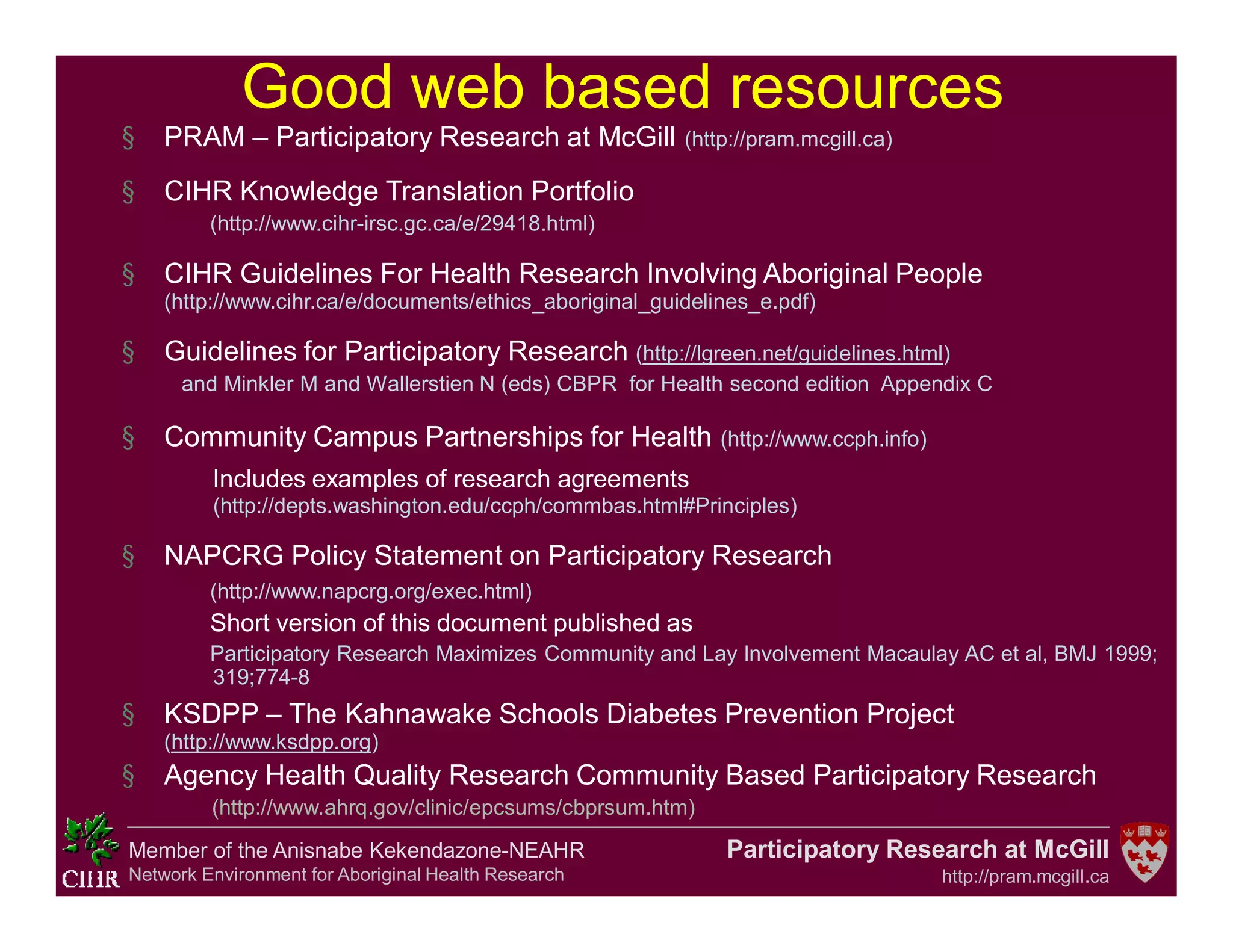 Participatory Research at McGill
http://pram.mcgill.ca
Member of the Anisnabe Kekendazone-NEAHR
Network Environment for Aboriginal Health Research
Good web based resources
§ PRAM – Participatory Research at McGill (http://pram.mcgill.ca)
§ CIHR Knowledge Translation Portfolio
(http://www.cihr-irsc.gc.ca/e/29418.html)
§ CIHR Guidelines For Health Research Involving Aboriginal People
(http://www.cihr.ca/e/documents/ethics_aboriginal_guidelines_e.pdf)
§ Guidelines for Participatory Research (http://lgreen.net/guidelines.html)
and Minkler M and Wallerstien N (eds) CBPR for Health second edition Appendix C
§ Community Campus Partnerships for Health (http://www.ccph.info)
Includes examples of research agreements
(http://depts.washington.edu/ccph/commbas.html#Principles)
§ NAPCRG Policy Statement on Participatory Research
(http://www.napcrg.org/exec.html)
Short version of this document published as
Participatory Research Maximizes Community and Lay Involvement Macaulay AC et al, BMJ 1999;
319;774-8
§ KSDPP – The Kahnawake Schools Diabetes Prevention Project
(http://www.ksdpp.org)
§ Agency Health Quality Research Community Based Participatory Research
(http://www.ahrq.gov/clinic/epcsums/cbprsum.htm)
 