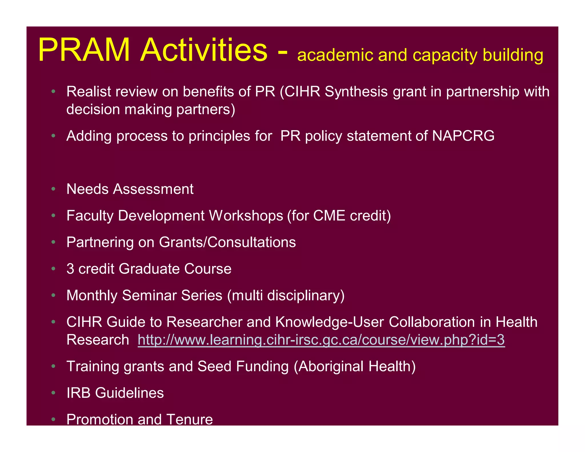 PRAM Activities - academic and capacity building
• Realist review on benefits of PR (CIHR Synthesis grant in partnership with
decision making partners)
• Adding process to principles for PR policy statement of NAPCRG
• Needs Assessment
• Faculty Development Workshops (for CME credit)
• Partnering on Grants/Consultations
• 3 credit Graduate Course
• Monthly Seminar Series (multi disciplinary)
• CIHR Guide to Researcher and Knowledge-User Collaboration in Health
Research http://www.learning.cihr-irsc.gc.ca/course/view.php?id=3
• Training grants and Seed Funding (Aboriginal Health)
• IRB Guidelines
• Promotion and Tenure
 