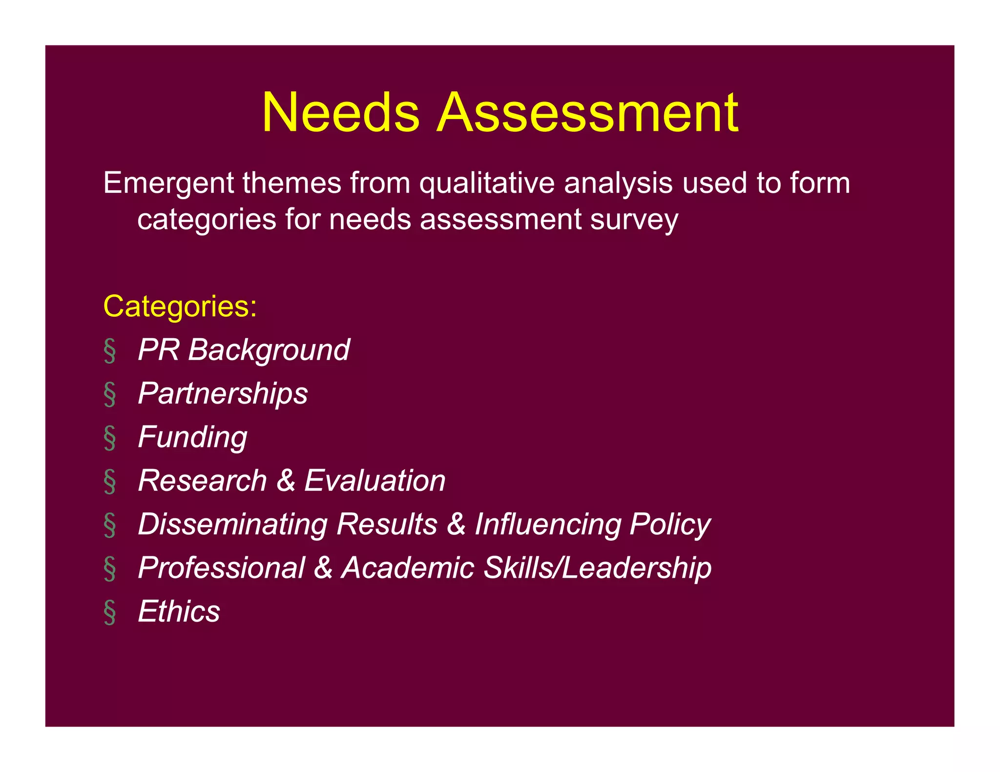 Needs Assessment
Emergent themes from qualitative analysis used to form
categories for needs assessment survey
Categories:
§ PR Background
§ Partnerships
§ Funding
§ Research & Evaluation
§ Disseminating Results & Influencing Policy
§ Professional & Academic Skills/Leadership
§ Ethics
 