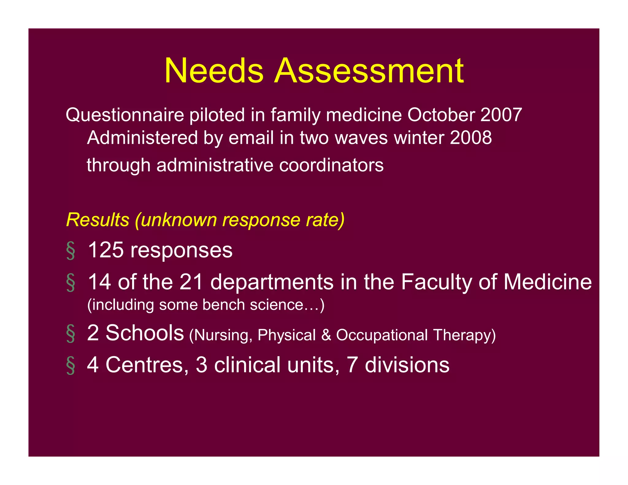 Needs Assessment
Questionnaire piloted in family medicine October 2007
Administered by email in two waves winter 2008
through administrative coordinators
Results (unknown response rate)
§ 125 responses
§ 14 of the 21 departments in the Faculty of Medicine
(including some bench science…)
§ 2 Schools (Nursing, Physical & Occupational Therapy)
§ 4 Centres, 3 clinical units, 7 divisions
 