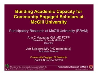 Participatory Research at McGill
http://pram.mcgill.ca
Member of the Anisnabe Kekendazone-NEAHR
Network Environment for Aboriginal Health Research
Building Academic Capacity for
Community Engaged Scholars at
McGill University
Participatory Research at McGill University (PRAM)
Ann C Macaulay CM MD FCFP
Professor of Family Medicine
Director
Jon Salsberg MA PhD (candidate)
Associate Director
Community Engaged Scholarship
Guelph November 5 2010
 