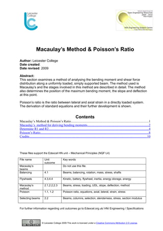 Macaulay’s Method & Poisson’s Ratio
Author: Leicester College
Date created:
Date revised: 2009

Abstract:
This section examines a method of analysing the bending moment and shear force
distribution along a uniformly loaded, simply supported beam. The method used is
Macaulay’s and the stages involved in this method are described in detail. The method
also determines the position of the maximum bending moment, the slope and deflection
at this point.

Poisson’s ratio is the ratio between lateral and axial strain in a directly loaded system.
The derivation of standard equations and their further development is shown.


                                                                Contents
Macaulay’s Method & Poisson’s Ratio..............................................................................................1
Macaulay’s method for deriving bending moments..........................................................................2
Determine R1 and R2..........................................................................................................................4
Poisson’s Ratio...................................................................................................................................8
Credits...............................................................................................................................................10




These files support the Edexcel HN unit – Mechanical Principles (NQF L4)

File name                   Unit                  Key words
                            outcome
Macaulay’s                                        Do not use this file.
beams
Balancing                   4.1                   Beams, balancing, rotation, mass, stress, shafts

Flywheels                   4.3,4.4               Kinetic, battery, flywheel, inertia, energy storage, energy

Macaulay’s                  2.1,2.2,2.3           Beams, stress, loading, UDL, slope, deflection, method
method
Poisson                     1.1, 1.2              Poisson ratio, equations, axial, lateral, strain, stress

Selecting beams             2.2                   Beams, columns, selection, slenderness, stress, section modulus


For further information regarding unit outcomes go to Edexcel.org.uk/ HN/ Engineering / Specifications




                         © Leicester College 2009 This work is licensed under a Creative Commons Attribution 2.0 License.
 