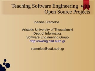 Teaching Software Engineering with
Open Source Projects
Ioannis Stamelos
Aristotle University of Thessaloniki
Dept of Informatics
Software Engineering Group
http://sweng.csd.auth.gr
stamelos@csd.auth.gr
 