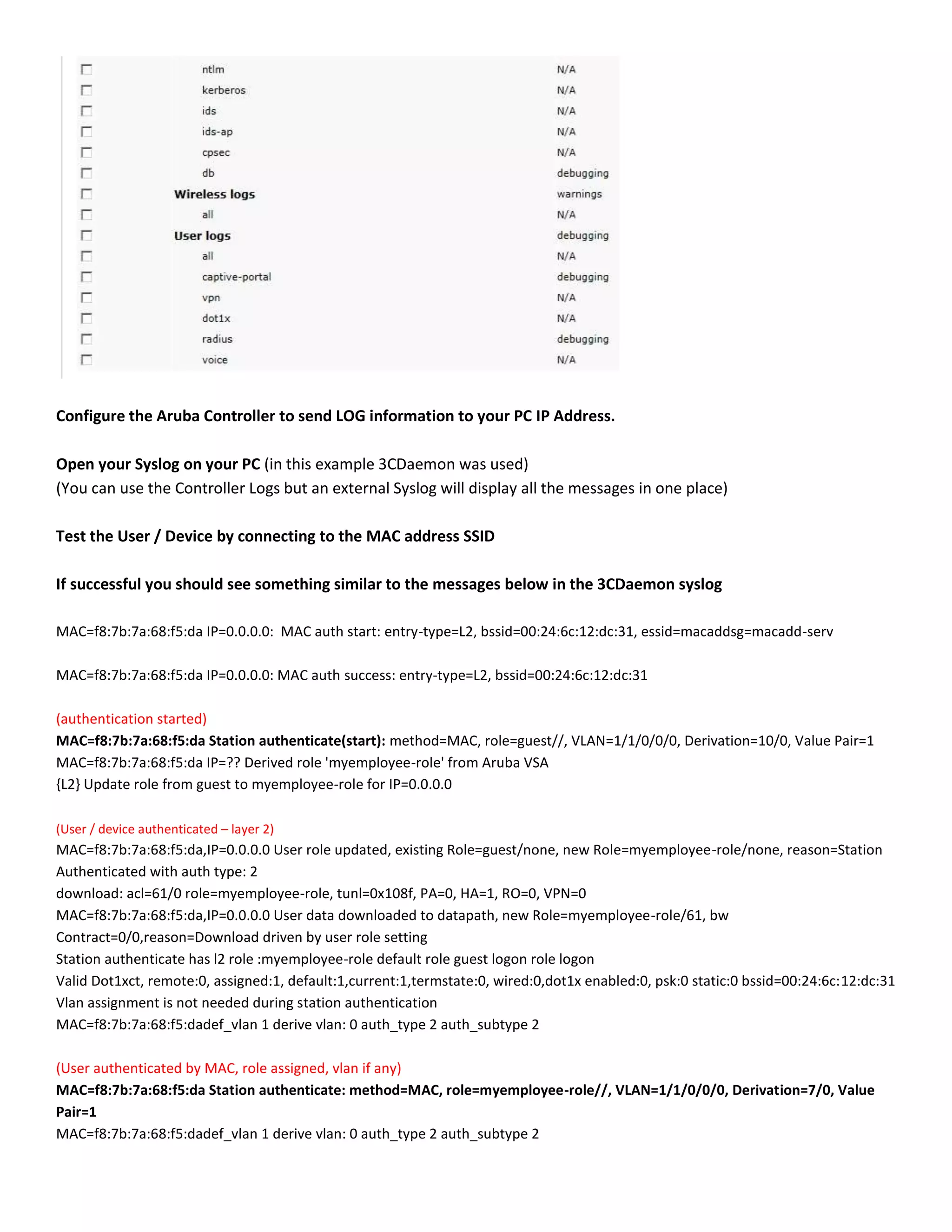 Configure the Aruba Controller to send LOG information to your PC IP Address.
Open your Syslog on your PC (in this example 3CDaemon was used)
(You can use the Controller Logs but an external Syslog will display all the messages in one place)
Test the User / Device by connecting to the MAC address SSID
If successful you should see something similar to the messages below in the 3CDaemon syslog
MAC=f8:7b:7a:68:f5:da IP=0.0.0.0: MAC auth start: entry-type=L2, bssid=00:24:6c:12:dc:31, essid=macaddsg=macadd-serv
MAC=f8:7b:7a:68:f5:da IP=0.0.0.0: MAC auth success: entry-type=L2, bssid=00:24:6c:12:dc:31
(authentication started)
MAC=f8:7b:7a:68:f5:da Station authenticate(start): method=MAC, role=guest//, VLAN=1/1/0/0/0, Derivation=10/0, Value Pair=1
MAC=f8:7b:7a:68:f5:da IP=?? Derived role 'myemployee-role' from Aruba VSA
{L2} Update role from guest to myemployee-role for IP=0.0.0.0
(User / device authenticated – layer 2)
MAC=f8:7b:7a:68:f5:da,IP=0.0.0.0 User role updated, existing Role=guest/none, new Role=myemployee-role/none, reason=Station
Authenticated with auth type: 2
download: acl=61/0 role=myemployee-role, tunl=0x108f, PA=0, HA=1, RO=0, VPN=0
MAC=f8:7b:7a:68:f5:da,IP=0.0.0.0 User data downloaded to datapath, new Role=myemployee-role/61, bw
Contract=0/0,reason=Download driven by user role setting
Station authenticate has l2 role :myemployee-role default role guest logon role logon
Valid Dot1xct, remote:0, assigned:1, default:1,current:1,termstate:0, wired:0,dot1x enabled:0, psk:0 static:0 bssid=00:24:6c:12:dc:31
Vlan assignment is not needed during station authentication
MAC=f8:7b:7a:68:f5:dadef_vlan 1 derive vlan: 0 auth_type 2 auth_subtype 2
(User authenticated by MAC, role assigned, vlan if any)
MAC=f8:7b:7a:68:f5:da Station authenticate: method=MAC, role=myemployee-role//, VLAN=1/1/0/0/0, Derivation=7/0, Value
Pair=1
MAC=f8:7b:7a:68:f5:dadef_vlan 1 derive vlan: 0 auth_type 2 auth_subtype 2
 