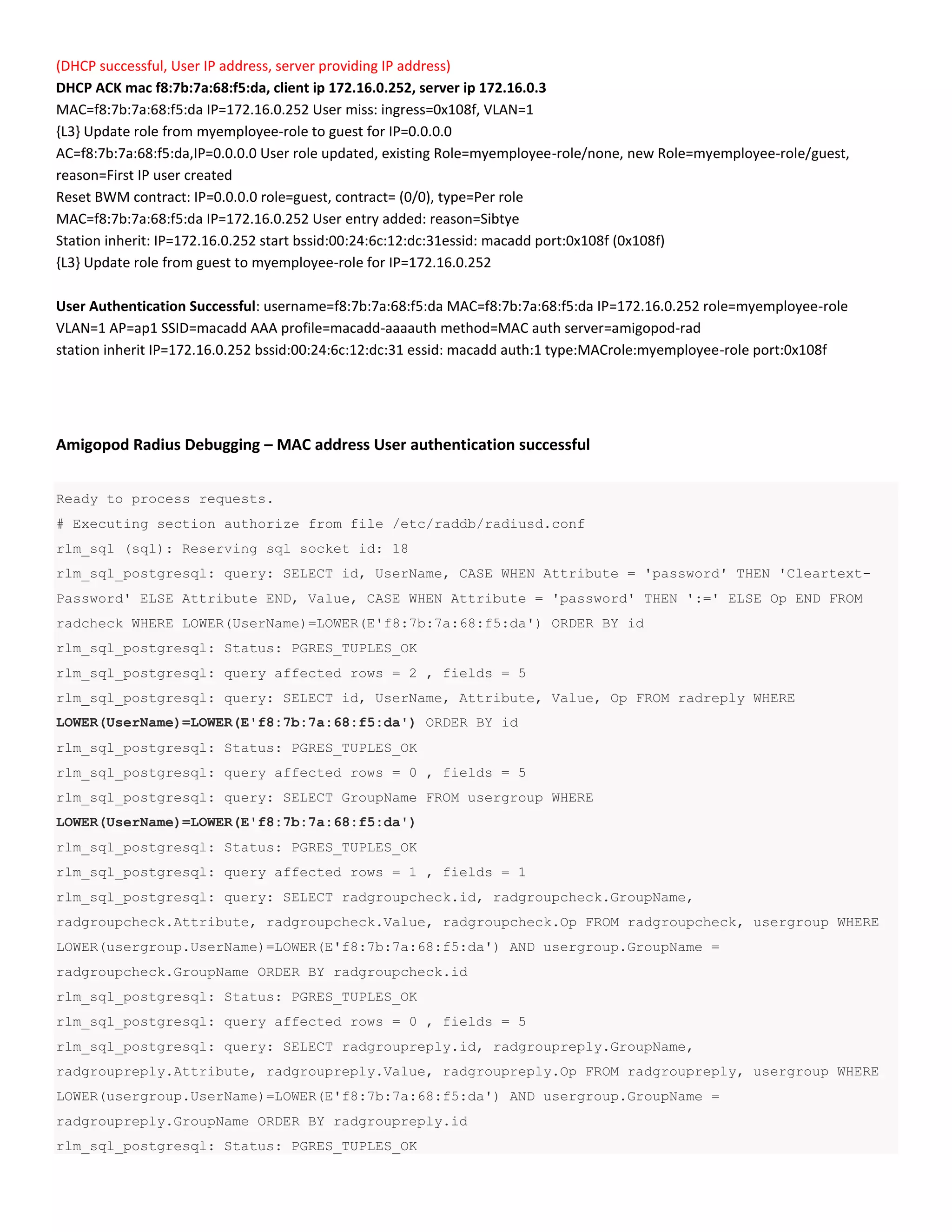 (DHCP successful, User IP address, server providing IP address)
DHCP ACK mac f8:7b:7a:68:f5:da, client ip 172.16.0.252, server ip 172.16.0.3
MAC=f8:7b:7a:68:f5:da IP=172.16.0.252 User miss: ingress=0x108f, VLAN=1
{L3} Update role from myemployee-role to guest for IP=0.0.0.0
AC=f8:7b:7a:68:f5:da,IP=0.0.0.0 User role updated, existing Role=myemployee-role/none, new Role=myemployee-role/guest,
reason=First IP user created
Reset BWM contract: IP=0.0.0.0 role=guest, contract= (0/0), type=Per role
MAC=f8:7b:7a:68:f5:da IP=172.16.0.252 User entry added: reason=Sibtye
Station inherit: IP=172.16.0.252 start bssid:00:24:6c:12:dc:31essid: macadd port:0x108f (0x108f)
{L3} Update role from guest to myemployee-role for IP=172.16.0.252
User Authentication Successful: username=f8:7b:7a:68:f5:da MAC=f8:7b:7a:68:f5:da IP=172.16.0.252 role=myemployee-role
VLAN=1 AP=ap1 SSID=macadd AAA profile=macadd-aaaauth method=MAC auth server=amigopod-rad
station inherit IP=172.16.0.252 bssid:00:24:6c:12:dc:31 essid: macadd auth:1 type:MACrole:myemployee-role port:0x108f
Amigopod Radius Debugging – MAC address User authentication successful
Ready to process requests.
# Executing section authorize from file /etc/raddb/radiusd.conf
rlm_sql (sql): Reserving sql socket id: 18
rlm_sql_postgresql: query: SELECT id, UserName, CASE WHEN Attribute = 'password' THEN 'Cleartext-
Password' ELSE Attribute END, Value, CASE WHEN Attribute = 'password' THEN ':=' ELSE Op END FROM
radcheck WHERE LOWER(UserName)=LOWER(E'f8:7b:7a:68:f5:da') ORDER BY id
rlm_sql_postgresql: Status: PGRES_TUPLES_OK
rlm_sql_postgresql: query affected rows = 2 , fields = 5
rlm_sql_postgresql: query: SELECT id, UserName, Attribute, Value, Op FROM radreply WHERE
LOWER(UserName)=LOWER(E'f8:7b:7a:68:f5:da') ORDER BY id
rlm_sql_postgresql: Status: PGRES_TUPLES_OK
rlm_sql_postgresql: query affected rows = 0 , fields = 5
rlm_sql_postgresql: query: SELECT GroupName FROM usergroup WHERE
LOWER(UserName)=LOWER(E'f8:7b:7a:68:f5:da')
rlm_sql_postgresql: Status: PGRES_TUPLES_OK
rlm_sql_postgresql: query affected rows = 1 , fields = 1
rlm_sql_postgresql: query: SELECT radgroupcheck.id, radgroupcheck.GroupName,
radgroupcheck.Attribute, radgroupcheck.Value, radgroupcheck.Op FROM radgroupcheck, usergroup WHERE
LOWER(usergroup.UserName)=LOWER(E'f8:7b:7a:68:f5:da') AND usergroup.GroupName =
radgroupcheck.GroupName ORDER BY radgroupcheck.id
rlm_sql_postgresql: Status: PGRES_TUPLES_OK
rlm_sql_postgresql: query affected rows = 0 , fields = 5
rlm_sql_postgresql: query: SELECT radgroupreply.id, radgroupreply.GroupName,
radgroupreply.Attribute, radgroupreply.Value, radgroupreply.Op FROM radgroupreply, usergroup WHERE
LOWER(usergroup.UserName)=LOWER(E'f8:7b:7a:68:f5:da') AND usergroup.GroupName =
radgroupreply.GroupName ORDER BY radgroupreply.id
rlm_sql_postgresql: Status: PGRES_TUPLES_OK
 