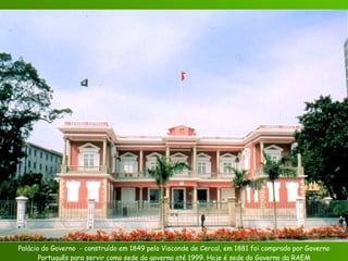 Palácio do Governo  - construído em 1849 pelo Visconde de Cercal, em 1881 foi comprado por Governo Português para servir como sede do governo até 1999. Hoje é sede do Governo da RAEM 