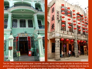 Ton Sin Tong ( Casa de Solidariedade ) durante décadas, serviu como posto de saúde da medicina chinesa, gratuito para a população pobre. O proprietário era o ricaço Kou Hening, que era também dono da Casa de Penhores Tak Seng On, que se tornou hoje Museu do tradicional comércio - Rua Camilo Passanha Fotos:Nico 