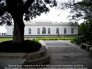 Museu de Macau – inaugurado em 18 de Abril 1988, cujo conteúdo testemunha a História do  Território desde a época pré-histórica, do seu desenvolvimento e das suas tradições até o dia de hoje. 