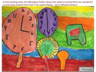 In very exciting news, the Whangarei Public Library has asked us to lend them our wonderful
surreal clock artwork from Term 1 for public display - we're officially famous!
 