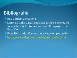 Bibliografía
Real academia española.
Mauricio Gallo Casas, 2008: Los estilos elementales
en la natación. Editorial Colección Pedagogía de la
Natación.
René Hernández Castro, 2007: Natación para todos.
http://www.efdeportes.com/efd66/natacion.htm
 