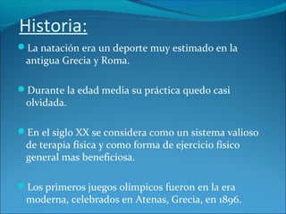Historia:
La natación era un deporte muy estimado en la
antigua Grecia y Roma.
Durante la edad media su práctica quedo casi
olvidada.
En el siglo XX se considera como un sistema valioso
de terapia física y como forma de ejercicio físico
general mas beneficiosa.
Los primeros juegos olímpicos fueron en la era
moderna, celebrados en Atenas, Grecia, en 1896.
 