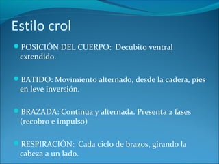 Estilo crol
POSICIÓN DEL CUERPO: Decúbito ventral
extendido.
BATIDO: Movimiento alternado, desde la cadera, pies
en leve inversión.
BRAZADA: Continua y alternada. Presenta 2 fases
(recobro e impulso)
RESPIRACIÓN: Cada ciclo de brazos, girando la
cabeza a un lado.
 