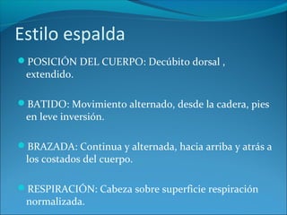 Estilo espalda
POSICIÓN DEL CUERPO: Decúbito dorsal ,
extendido.
BATIDO: Movimiento alternado, desde la cadera, pies
en leve inversión.
BRAZADA: Continua y alternada, hacia arriba y atrás a
los costados del cuerpo.
RESPIRACIÓN: Cabeza sobre superficie respiración
normalizada.
 