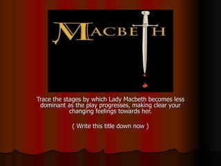 Trace the stages by which Lady Macbeth becomes less dominant as the play progresses, making clear your changing feelings towards her. ( Write this title down now ) 