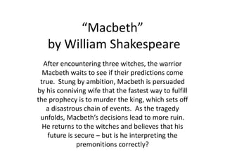 “Macbeth” by William Shakespeare After encountering three witches, the warrior Macbeth waits to see if their predictions come true.  Stung by ambition, Macbeth is persuaded by his conniving wife that the fastest way to fulfill the prophecy is to murder the king, which sets off a disastrous chain of events.  As the tragedy unfolds, Macbeth’s decisions lead to more ruin.  He returns to the witches and believes that his future is secure – but is he interpreting the premonitions correctly? 