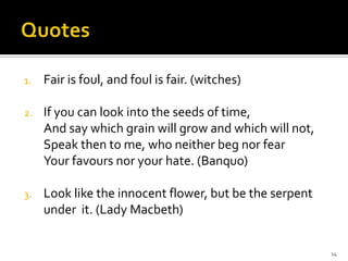 QuotesFair is foul, and foul is fair. (witches)If you can look into the seeds of time,And say which grain will grow and which will not,Speak then to me, who neither beg nor fearYour favours nor your hate. (Banquo)Look like the innocent flower, but be the serpent under  it. (Lady Macbeth)14