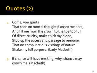 Quotes (2)Come, you spirits That tend on mortal thoughts! unsex me here, And fill me from the crown to the toe top full Of direst cruelty; make thick my blood, Stop up the access and passage to remorse, That no compunctious visitings of nature Shake my fell purpose. (Lady Macbeth)If chance will have me king, why, chance may crown me. (Macbeth)15