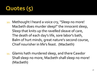 Quotes (5)Methought I heard a voice cry, "Sleep no more!Macbeth does murder sleep!" the innocent sleep,Sleep that knits up the ravelledsleave of care,The death of each day's life, sore labor's bath,Balm of hurt minds, great nature's second course,Chief nourisher in life's feast.  (Macbeth)Glamis hath murdered sleep, and there CawdorShall sleep no more, Macbeth shall sleep no more! (Macbeth)18