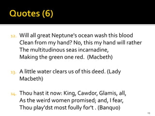 Quotes (6)Will all great Neptune's ocean wash this bloodClean from my hand? No, this my hand will ratherThe multitudinous seas incarnadine,Making the green one red.  (Macbeth)A little water clears us of this deed. (Lady Macbeth)Thou hast it now: King, Cawdor, Glamis, all, As the weird women promised; and, I fear, Thou play'dst most foully for't . (Banquo)19