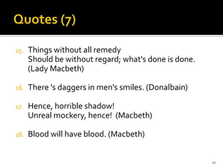 Quotes (7)Things without all remedyShould be without regard; what's done is done. (Lady Macbeth)There 's daggers in men's smiles. (Donalbain)Hence, horrible shadow!Unreal mockery, hence!  (Macbeth)Blood will have blood. (Macbeth)20