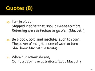 Quotes(8)I am in bloodStepped in so far that, should I wade no more,Returning were as tedious as go o'er.  (Macbeth)Be bloody, bold, and resolute; laugh to scornThe power of man, for none of woman bornShall harm Macbeth. (Hecate)When our actions do not,Our fears do make us traitors. (Lady Macduff)21